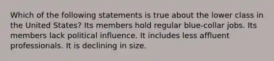 Which of the following statements is true about the lower class in the United States? Its members hold regular blue-collar jobs. Its members lack political influence. It includes less affluent professionals. It is declining in size.