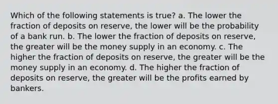 Which of the following statements is true? a. The lower the fraction of deposits on reserve, the lower will be the probability of a bank run. b. The lower the fraction of deposits on reserve, the greater will be the money supply in an economy. c. The higher the fraction of deposits on reserve, the greater will be the money supply in an economy. d. The higher the fraction of deposits on reserve, the greater will be the profits earned by bankers.