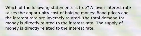 Which of the following statements is true? A lower interest rate raises the opportunity cost of holding money. Bond prices and the interest rate are inversely related. The total demand for money is directly related to the interest rate. The supply of money is directly related to the interest rate.