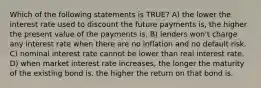 Which of the following statements is TRUE? A) the lower the interest rate used to discount the future payments is, the higher the present value of the payments is. B) lenders won't charge any interest rate when there are no inflation and no default risk. C) nominal interest rate cannot be lower than real interest rate. D) when market interest rate increases, the longer the maturity of the existing bond is, the higher the return on that bond is.