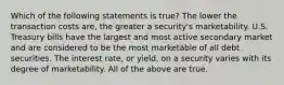 Which of the following statements is true? The lower the transaction costs are, the greater a security's marketability. U.S. Treasury bills have the largest and most active secondary market and are considered to be the most marketable of all debt securities. The interest rate, or yield, on a security varies with its degree of marketability. All of the above are true.