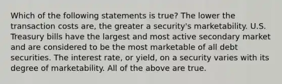 Which of the following statements is true? The lower the transaction costs are, the greater a security's marketability. U.S. Treasury bills have the largest and most active secondary market and are considered to be the most marketable of all debt securities. The interest rate, or yield, on a security varies with its degree of marketability. All of the above are true.