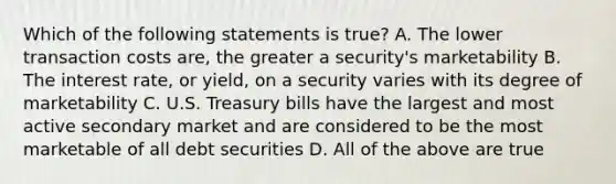 Which of the following statements is true? A. The lower transaction costs are, the greater a security's marketability B. The interest rate, or yield, on a security varies with its degree of marketability C. U.S. Treasury bills have the largest and most active secondary market and are considered to be the most marketable of all debt securities D. All of the above are true