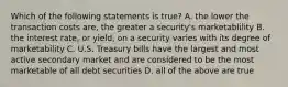 Which of the following statements is true? A. the lower the transaction costs are, the greater a security's marketablility B. the interest rate, or yield, on a security varies with its degree of marketability C. U.S. Treasury bills have the largest and most active secondary market and are considered to be the most marketable of all debt securities D. all of the above are true