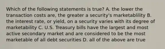 Which of the following statements is true? A. the lower the transaction costs are, the greater a security's marketablility B. the interest rate, or yield, on a security varies with its degree of marketability C. U.S. Treasury bills have the largest and most active secondary market and are considered to be the most marketable of all debt securities D. all of the above are true