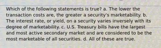 Which of the following statements is true? a. The lower the transaction costs are, the greater a security's marketability. b. The interest rate, or yield, on a security varies inversely with its degree of marketability. c. U.S. Treasury bills have the largest and most active secondary market and are considered to be the most marketable of all securities. d. All of these are true.