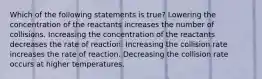 Which of the following statements is true? Lowering the concentration of the reactants increases the number of collisions. Increasing the concentration of the reactants decreases the rate of reaction. Increasing the collision rate increases the rate of reaction. Decreasing the collision rate occurs at higher temperatures.