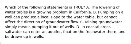 Which of the following statements is TRUE? A. The lowering of water tables is a growing problem in California. B. Pumping on a well can produce a local slope to the water table, but cannot affect the direction of groundwater flow. C. ​Mining groundwater simply means pumping it out of wells. D. In coastal areas saltwater can enter an aquifer, float on the freshwater there, and be drawn up in wells.