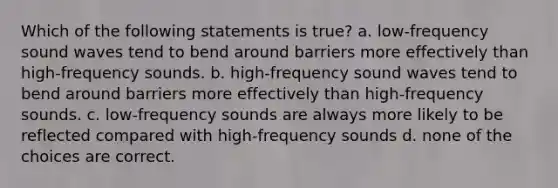 Which of the following statements is true? a. low-frequency sound waves tend to bend around barriers more effectively than high-frequency sounds. b. high-frequency sound waves tend to bend around barriers more effectively than high-frequency sounds. c. low-frequency sounds are always more likely to be reflected compared with high-frequency sounds d. none of the choices are correct.