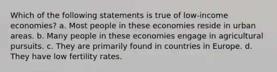 Which of the following statements is true of low-income economies? a. Most people in these economies reside in urban areas. b. Many people in these economies engage in agricultural pursuits. c. They are primarily found in countries in Europe. d. They have low fertility rates.