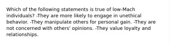 Which of the following statements is true of low-Mach individuals?​ -They are more likely to engage in unethical behavior.​ -They manipulate others for personal gain.​ -They are not concerned with others' opinions.​ -​They value loyalty and relationships.