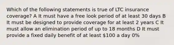 Which of the following statements is true of LTC insurance coverage? A It must have a free look period of at least 30 days B It must be designed to provide coverage for at least 2 years C It must allow an elimination period of up to 18 months D It must provide a fixed daily benefit of at least 100 a day 0%