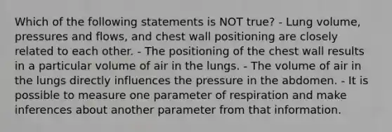 Which of the following statements is NOT true? - Lung volume, pressures and flows, and chest wall positioning are closely related to each other. - The positioning of the chest wall results in a particular volume of air in the lungs. - The volume of air in the lungs directly influences the pressure in the abdomen. - It is possible to measure one parameter of respiration and make inferences about another parameter from that information.