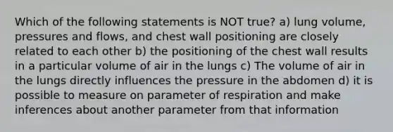 Which of the following statements is NOT true? a) lung volume, pressures and flows, and chest wall positioning are closely related to each other b) the positioning of the chest wall results in a particular volume of air in the lungs c) The volume of air in the lungs directly influences the pressure in the abdomen d) it is possible to measure on parameter of respiration and make inferences about another parameter from that information