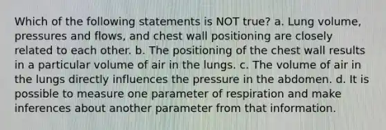 Which of the following statements is NOT true? a. Lung volume, pressures and flows, and chest wall positioning are closely related to each other. b. The positioning of the chest wall results in a particular volume of air in the lungs. c. The volume of air in the lungs directly influences the pressure in the abdomen. d. It is possible to measure one parameter of respiration and make inferences about another parameter from that information.