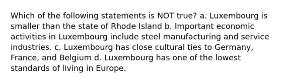 Which of the following statements is NOT true? a. Luxembourg is smaller than the state of Rhode Island b. Important economic activities in Luxembourg include steel manufacturing and service industries. c. Luxembourg has close cultural ties to Germany, France, and Belgium d. Luxembourg has one of the lowest standards of living in Europe.