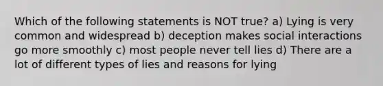 Which of the following statements is NOT true? a) Lying is very common and widespread b) deception makes social interactions go more smoothly c) most people never tell lies d) There are a lot of different types of lies and reasons for lying