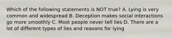 Which of the following statements is NOT true? A. Lying is very common and widespread B. Deception makes social interactions go more smoothly C. Most people never tell lies D. There are a lot of different types of lies and reasons for lying