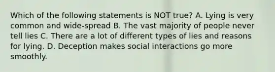 Which of the following statements is NOT true? A. Lying is very common and wide-spread B. The vast majority of people never tell lies C. There are a lot of different types of lies and reasons for lying. D. Deception makes social interactions go more smoothly.