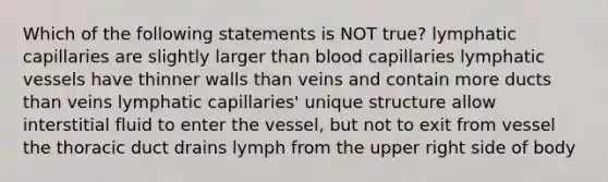 Which of the following statements is NOT true? lymphatic capillaries are slightly larger than blood capillaries lymphatic vessels have thinner walls than veins and contain more ducts than veins lymphatic capillaries' unique structure allow interstitial fluid to enter the vessel, but not to exit from vessel the thoracic duct drains lymph from the upper right side of body