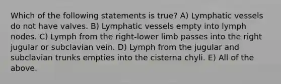 Which of the following statements is true? A) <a href='https://www.questionai.com/knowledge/ki6sUebkzn-lymphatic-vessels' class='anchor-knowledge'>lymphatic vessels</a> do not have valves. B) Lymphatic vessels empty into lymph nodes. C) Lymph from the right-<a href='https://www.questionai.com/knowledge/kF4ILRdZqC-lower-limb' class='anchor-knowledge'>lower limb</a> passes into the right jugular or subclavian vein. D) Lymph from the jugular and subclavian trunks empties into the cisterna chyli. E) All of the above.