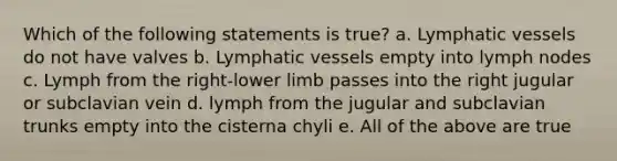 Which of the following statements is true? a. Lymphatic vessels do not have valves b. Lymphatic vessels empty into lymph nodes c. Lymph from the right-lower limb passes into the right jugular or subclavian vein d. lymph from the jugular and subclavian trunks empty into the cisterna chyli e. All of the above are true