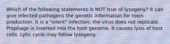 Which of the following statements is NOT true of lysogeny? It can give infected pathogens the genetic information for toxin production. It is a "silent" infection; the virus does not replicate. Prophage is inserted into the host genome. It causes lysis of host cells. Lytic cycle may follow lysogeny.