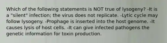 Which of the following statements is NOT true of lysogeny? -It is a "silent" infection; the virus does not replicate. -Lytic cycle may follow lysogeny. -Prophage is inserted into the host genome. -It causes lysis of host cells. -It can give infected pathogens the genetic information for toxin production.