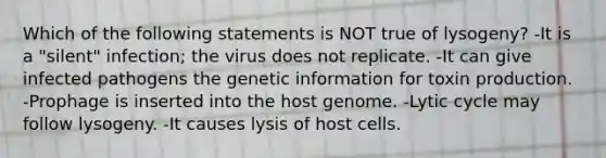 Which of the following statements is NOT true of lysogeny? -It is a "silent" infection; the virus does not replicate. -It can give infected pathogens the genetic information for toxin production. -Prophage is inserted into the host genome. -Lytic cycle may follow lysogeny. -It causes lysis of host cells.