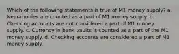 Which of the following statements is true of M1 money supply? a. Near-monies are counted as a part of M1 money supply. b. Checking accounts are not considered a part of M1 money supply. c. Currency in bank vaults is counted as a part of the M1 money supply. d. Checking accounts are considered a part of M1 money supply.