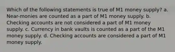 Which of the following statements is true of M1 money supply? a. Near-monies are counted as a part of M1 money supply. b. Checking accounts are not considered a part of M1 money supply. c. Currency in bank vaults is counted as a part of the M1 money supply. d. Checking accounts are considered a part of M1 money supply.