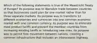 Which of the following statements is true of the Maastricht Treaty of Europe? Its purpose was to liberalize trade between countries so that businesses could plan for one market rather than for three separate markets. Its purpose was to transform 12 different economies and currencies into one common economic market with one common currency. Its purpose was to eliminate most product tariffs and prevent the member countries from increasing existing tariffs or introducing new ones. Its purpose was to permit free movement between nations, creating a common infrastructure that includes an interoceanic highway.