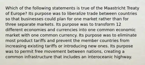 Which of the following statements is true of the Maastricht Treaty of Europe? Its purpose was to liberalize trade between countries so that businesses could plan for one market rather than for three separate markets. Its purpose was to transform 12 different economies and currencies into one common economic market with one common currency. Its purpose was to eliminate most product tariffs and prevent the member countries from increasing existing tariffs or introducing new ones. Its purpose was to permit free movement between nations, creating a common infrastructure that includes an interoceanic highway.