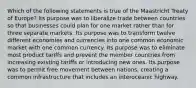 Which of the following statements is true of the Maastricht Treaty of Europe? Its purpose was to liberalize trade between countries so that businesses could plan for one market rather than for three separate markets. Its purpose was to transform twelve different economies and currencies into one common economic market with one common currency. Its purpose was to eliminate most product tariffs and prevent the member countries from increasing existing tariffs or introducing new ones. Its purpose was to permit free movement between nations, creating a common infrastructure that includes an interoceanic highway.