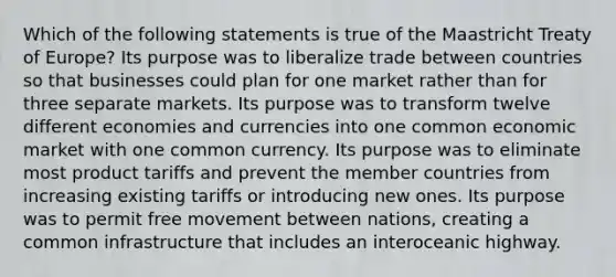 Which of the following statements is true of the Maastricht Treaty of Europe? Its purpose was to liberalize trade between countries so that businesses could plan for one market rather than for three separate markets. Its purpose was to transform twelve different economies and currencies into one common economic market with one common currency. Its purpose was to eliminate most product tariffs and prevent the member countries from increasing existing tariffs or introducing new ones. Its purpose was to permit free movement between nations, creating a common infrastructure that includes an interoceanic highway.