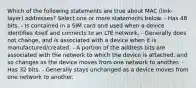 Which of the following statements are true about MAC (link-layer) addresses? Select one or more statements below. - Has 48 bits. - Is contained in a SIM card and used when a device identifies itself and connects to an LTE network. - Generally does not change, and is associated with a device when it is manufactured/created. - A portion of the address bits are associated with the network to which the device is attached, and so changes as the device moves from one network to another. - Has 32 bits. - Generally stays unchanged as a device moves from one network to another.