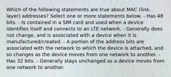 Which of the following statements are true about MAC (link-layer) addresses? Select one or more statements below. - Has 48 bits. - Is contained in a SIM card and used when a device identifies itself and connects to an LTE network. - Generally does not change, and is associated with a device when it is manufactured/created. - A portion of the address bits are associated with the network to which the device is attached, and so changes as the device moves from one network to another. - Has 32 bits. - Generally stays unchanged as a device moves from one network to another.