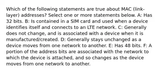 Which of the following statements are true about MAC (link-layer) addresses? Select one or more statements below. A: Has 32 bits. B: Is contained in a SIM card and used when a device identifies itself and connects to an LTE network. C: Generally does not change, and is associated with a device when it is manufactured/created. D: Generally stays unchanged as a device moves from one network to another. E: Has 48 bits. F: A portion of the address bits are associated with the network to which the device is attached, and so changes as the device moves from one network to another.