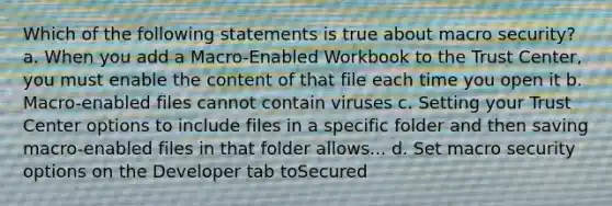 Which of the following statements is true about macro security? a. When you add a Macro-Enabled Workbook to the Trust Center, you must enable the content of that file each time you open it b. Macro-enabled files cannot contain viruses c. Setting your Trust Center options to include files in a specific folder and then saving macro-enabled files in that folder allows... d. Set macro security options on the Developer tab toSecured