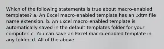 Which of the following statements is true about macro-enabled templates? a. An Excel macro-enabled template has an .xltm file name extension. b. An Excel macro-enabled template is automatically saved in the default templates folder for your computer. c. You can save an Excel macro-enabled template in any folder. d. All of the above