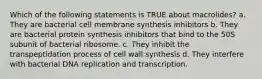 Which of the following statements is TRUE about macrolides? a. They are bacterial cell membrane synthesis inhibitors b. They are bacterial protein synthesis inhibitors that bind to the 50S subunit of bacterial ribosome. c. They inhibit the transpeptidation process of cell wall synthesis d. They interfere with bacterial DNA replication and transcription.