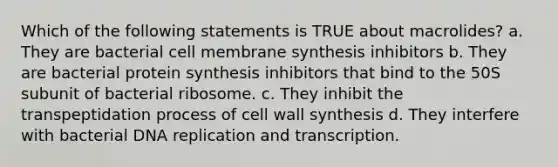 Which of the following statements is TRUE about macrolides? a. They are bacterial cell membrane synthesis inhibitors b. They are bacterial protein synthesis inhibitors that bind to the 50S subunit of bacterial ribosome. c. They inhibit the transpeptidation process of cell wall synthesis d. They interfere with bacterial DNA replication and transcription.