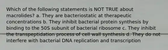 Which of the following statements is NOT TRUE about macrolides? a. They are bacteriostatic at therapeutic concentrations b. They inhibit bacterial protein synthesis by binding to the 50S subunit of bacterial ribosome c. They inhibit the transpeptidation process of cell wall synthesis d. They do not interfere with bacterial DNA replication and transcription