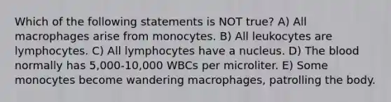 Which of the following statements is NOT true? A) All macrophages arise from monocytes. B) All leukocytes are lymphocytes. C) All lymphocytes have a nucleus. D) The blood normally has 5,000-10,000 WBCs per microliter. E) Some monocytes become wandering macrophages, patrolling the body.