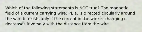 Which of the following statements is NOT true? The magnetic field of a current carrying wire: PL a. is directed circularly around the wire b. exists only if the current in the wire is changing c. decreases inversely with the distance from the wire