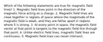 Which of the following statements are true for magnetic field lines? 1. Magnetic field lines point in the direction of the magnetic force acting on a charge. 2. Magnetic field lines are close together in regions of space where the magnitude of the magnetic field is weak, and they are father apart in regions where it is strong. 3. At every point in space, the magnetic field vector at that point is tangent to the magnetic field line through that point. 4. Unlike electric field lines, magnetic field lines are continuous. 5. Magnetic field lines can never intersect.