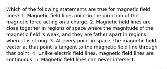 Which of the following statements are true for magnetic field lines? 1. Magnetic field lines point in the direction of the magnetic force acting on a charge. 2. Magnetic field lines are close together in regions of space where the magnitude of the magnetic field is weak, and they are father apart in regions where it is strong. 3. At every point in space, the magnetic field vector at that point is tangent to the magnetic field line through that point. 4. Unlike electric field lines, magnetic field lines are continuous. 5. Magnetic field lines can never intersect.