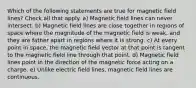 Which of the following statements are true for magnetic field lines? Check all that apply. a) Magnetic field lines can never intersect. b) Magnetic field lines are close together in regions of space where the magnitude of the magnetic field is weak, and they are father apart in regions where it is strong. c) At every point in space, the magnetic field vector at that point is tangent to the magnetic field line through that point. d) Magnetic field lines point in the direction of the magnetic force acting on a charge. e) Unlike electric field lines, magnetic field lines are continuous.