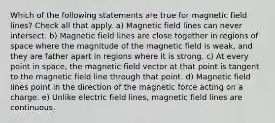 Which of the following statements are true for magnetic field lines? Check all that apply. a) Magnetic field lines can never intersect. b) Magnetic field lines are close together in regions of space where the magnitude of the magnetic field is weak, and they are father apart in regions where it is strong. c) At every point in space, the magnetic field vector at that point is tangent to the magnetic field line through that point. d) Magnetic field lines point in the direction of the magnetic force acting on a charge. e) Unlike electric field lines, magnetic field lines are continuous.