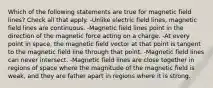 Which of the following statements are true for magnetic field lines? Check all that apply. -Unlike electric field lines, magnetic field lines are continuous. -Magnetic field lines point in the direction of the magnetic force acting on a charge. -At every point in space, the magnetic field vector at that point is tangent to the magnetic field line through that point. -Magnetic field lines can never intersect. -Magnetic field lines are close together in regions of space where the magnitude of the magnetic field is weak, and they are father apart in regions where it is strong.